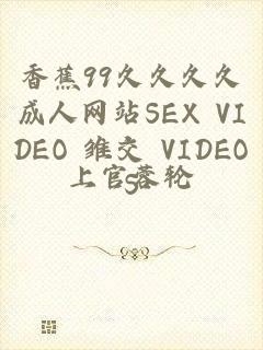 香蕉99久久久久成人网站SEX VIDEO 雏交 VIDEOS